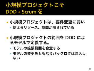 ¡  小規模プロジェクトは、要件変更に弱い	
  
§  使えるリソース、期間が限られている	
  
¡  小規模プロジェクトの範囲を DDD によ
るモデルで定義する。	
  
§  モデルの拡張範囲を合意する	
  
§  モデルの変更をともなうバックログは混入し
ない
31
 