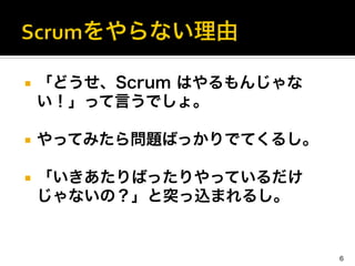 ¡  「どうせ、Scrum はやるもんじゃな
い！」って言うでしょ。	
  
¡  やってみたら問題ばっかりでてくるし。	
  
¡  「いきあたりばったりやっているだけ
じゃないの？」と突っ込まれるし。
6
 
