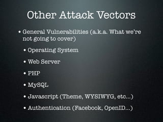 Other Attack Vectors
• General Vulnerabilities (a.k.a. What we’re
 not going to cover)

 • Operating System
 • Web Server
 • PHP
 • MySQL
 • Javascript (Theme, WYSIWYG, etc...)
 • Authentication (Facebook, OpenID...)
 