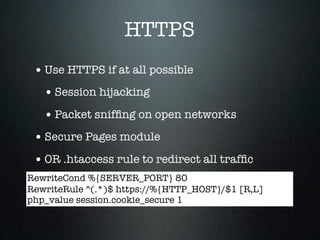 HTTPS
 • Use HTTPS if at all possible
   • Session hijacking
   • Packet snifﬁng on open networks
 • Secure Pages module
 • OR .htaccess rule to redirect all trafﬁc
RewriteCond %{SERVER_PORT} 80
RewriteRule ^(.*)$ https://%{HTTP_HOST}/$1 [R,L]
php_value session.cookie_secure 1
 