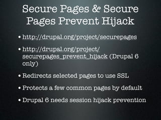 Secure Pages & Secure
  Pages Prevent Hijack
• http://drupal.org/project/securepages
• http://drupal.org/project/
 securepages_prevent_hijack (Drupal 6
 only)

• Redirects selected pages to use SSL
• Protects a few common pages by default
• Drupal 6 needs session hijack prevention
 