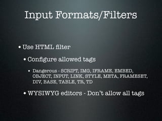 Input Formats/Filters

• Use HTML ﬁlter
 • Conﬁgure allowed tags
   • Dangerous - SCRIPT, IMG, IFRAME, EMBED,
     OBJECT, INPUT, LINK, STYLE, META, FRAMESET,
     DIV, BASE, TABLE, TR, TD

 • WYSIWYG editors - Don’t allow all tags
 