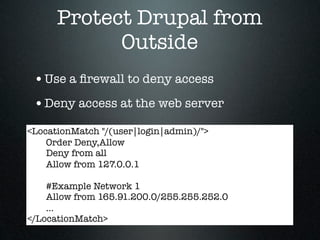 Protect Drupal from
            Outside
 • Use a ﬁrewall to deny access
 • Deny access at the web server
<LocationMatch "/(user|login|admin)/">
    Order Deny,Allow
    Deny from all
    Allow from 127.0.0.1

    #Example Network 1
    Allow from 165.91.200.0/255.255.252.0
    ...
</LocationMatch>
 