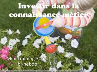 Investir dans la
connaissance métier
Mini-­‐training  30mn  
bi-­‐hebdo
h"p://www.femmeactuelle.fr/jardin/jardinage-­‐les-­‐conseils/arroser-­‐son-­‐jardin-­‐pendant-­‐les-­‐vacances-­‐00873
 