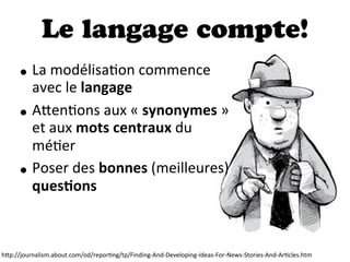 Le langage compte!
• La  modélisaDon  commence  
avec  le  langage
• A"enDons  aux  «  synonymes  »  
et  aux  mots  centraux  du  
méDer
• Poser  des  bonnes  (meilleures)  
quesDons
h"p://journalism.about.com/od/reporDng/tp/Finding-­‐And-­‐Developing-­‐Ideas-­‐For-­‐News-­‐Stories-­‐And-­‐ArDcles.htm
 