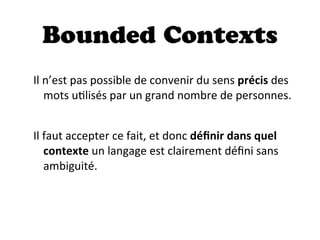 Bounded Contexts
Il  n’est  pas  possible  de  convenir  du  sens  précis  des  
mots  uDlisés  par  un  grand  nombre  de  personnes.
Il  faut  accepter  ce  fait,  et  donc  déﬁnir  dans  quel  
contexte  un  langage  est  clairement  déﬁni  sans  
ambiguité.
 