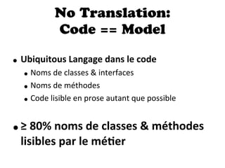 No Translation:
Code == Model
• Ubiquitous  Langage  dans  le  code
• Noms  de  classes  &  interfaces
• Noms  de  méthodes
• Code  lisible  en  prose  autant  que  possible
•≥  80%  noms  de  classes  &  méthodes  
lisibles  par  le  méDer
 