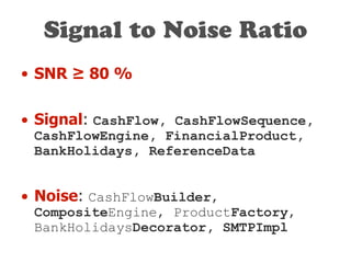 Signal to Noise Ratio
• SNR ≥ 80 %
• Signal: CashFlow, CashFlowSequence,
CashFlowEngine, FinancialProduct,
BankHolidays, ReferenceData
• Noise: CashFlowBuilder,
CompositeEngine, ProductFactory,
BankHolidaysDecorator, SMTPImpl
 