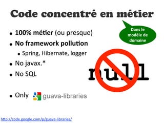 null
Code concentré en métier
• 100%  méDer  (ou  presque)
• No  framework  polluDon
• Spring,  Hibernate,  logger
• No  javax.*
• No  SQL
• Only
h"p://code.google.com/p/guava-­‐libraries/
Dans  le  
modèle  de  
domaine
 