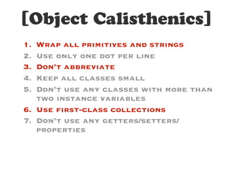 [Object Calisthenics]
1. Wrap all primitives and strings
2. Use only one dot per line
3. Don’t abbreviate
4. Keep all classes small
5. Don’t use any classes with more than
two instance variables
6. Use first-class collections
7. Don’t use any getters/setters/
properties
 