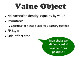 Value Object
• No  parDcular  idenDty,  equality  by  value
• Immutable
• Constructor  /  StaDc  Creator  /  Factory  method
• FP-­‐Style
• Side-­‐eﬀect-­‐free
Mon  choix  par  
défaut,  sauf  si  
vraiment  pas  
possible  !
 