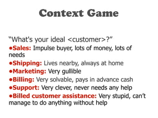 Context Game
“What's your ideal <customer>?”
•Sales: Impulse buyer, lots of money, lots of
needs
•Shipping: Lives nearby, always at home
•Marketing: Very gullible
•Billing: Very solvable, pays in advance cash
•Support: Very clever, never needs any help
•Billed customer assistance: Very stupid, can’t
manage to do anything without help
 