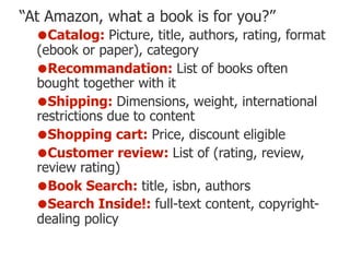 “At Amazon, what a book is for you?”
•Catalog: Picture, title, authors, rating, format
(ebook or paper), category
•Recommandation: List of books often
bought together with it
•Shipping: Dimensions, weight, international
restrictions due to content
•Shopping cart: Price, discount eligible
•Customer review: List of (rating, review,
review rating)
•Book Search: title, isbn, authors
•Search Inside!: full-text content, copyright-
dealing policy
 