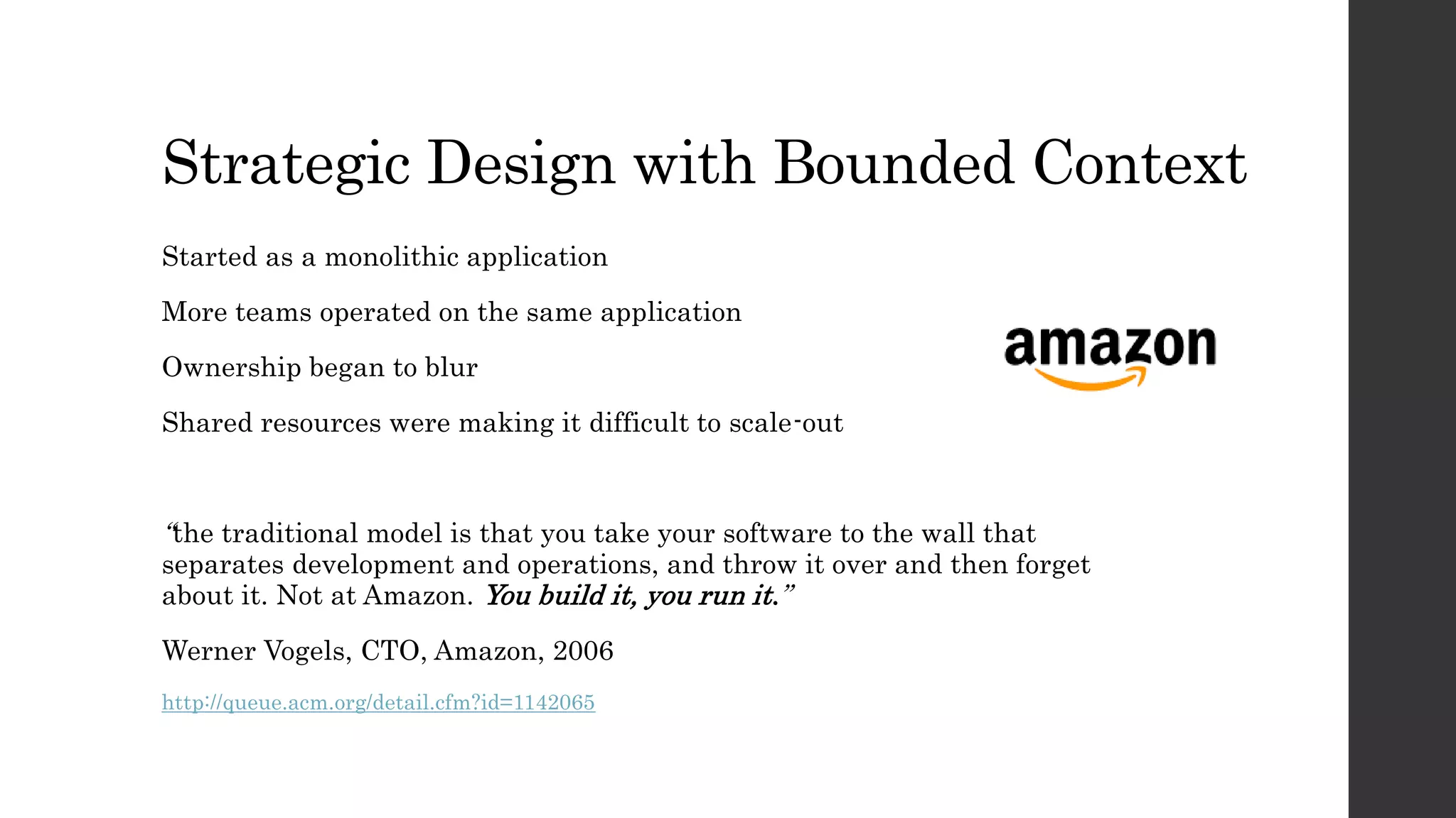 Strategic Design with Bounded Context
Started as a monolithic application
More teams operated on the same application
Ownership began to blur
Shared resources were making it difficult to scale-out
“the traditional model is that you take your software to the wall that
separates development and operations, and throw it over and then forget
about it. Not at Amazon. You build it, you run it.”
Werner Vogels, CTO, Amazon, 2006
http://queue.acm.org/detail.cfm?id=1142065
 