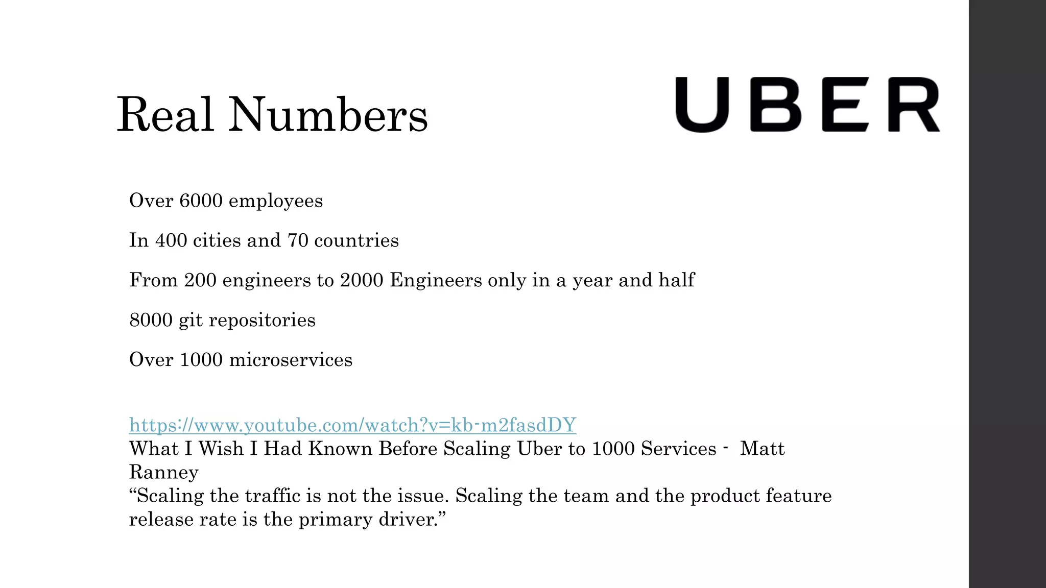 Real Numbers
Over 6000 employees
In 400 cities and 70 countries
From 200 engineers to 2000 Engineers only in a year and half
8000 git repositories
Over 1000 microservices
https://www.youtube.com/watch?v=kb-m2fasdDY
What I Wish I Had Known Before Scaling Uber to 1000 Services - Matt
Ranney
“Scaling the traffic is not the issue. Scaling the team and the product feature
release rate is the primary driver.”
 