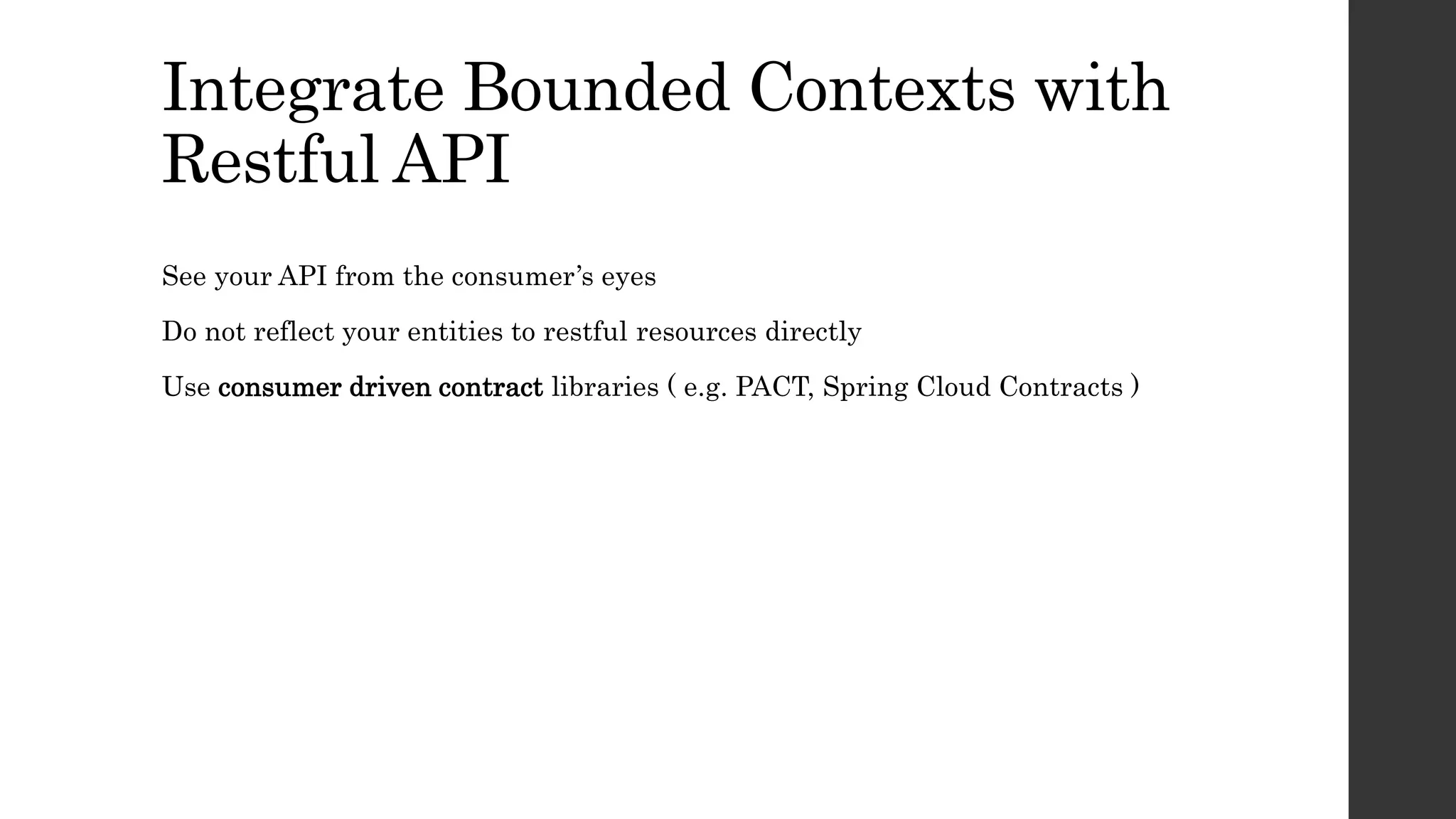 Integrate Bounded Contexts with
Restful API
See your API from the consumer’s eyes
Do not reflect your entities to restful resources directly
Use consumer driven contract libraries ( e.g. PACT, Spring Cloud Contracts )
 