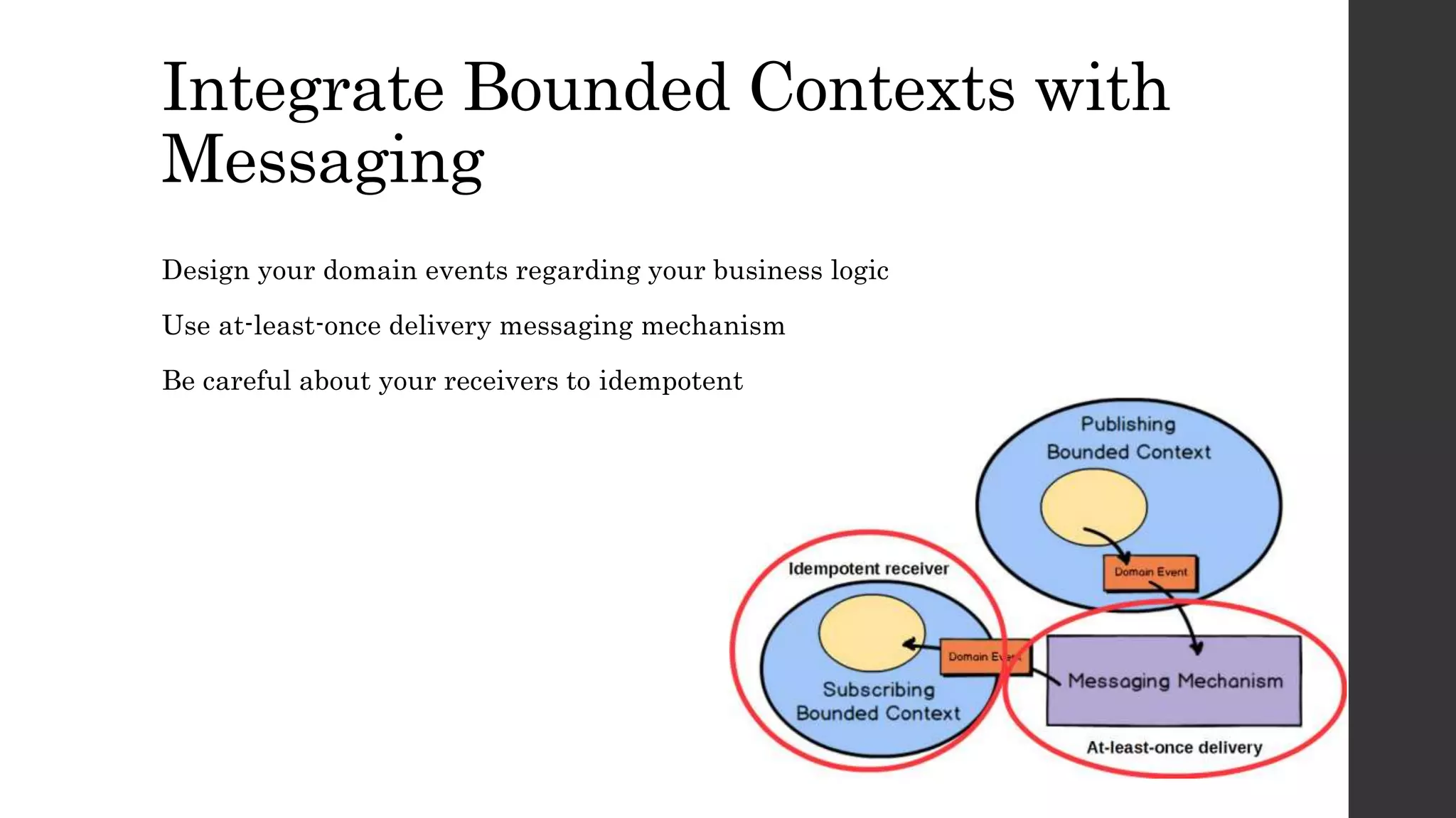 Integrate Bounded Contexts with
Messaging
Design your domain events regarding your business logic
Use at-least-once delivery messaging mechanism
Be careful about your receivers to idempotent
 