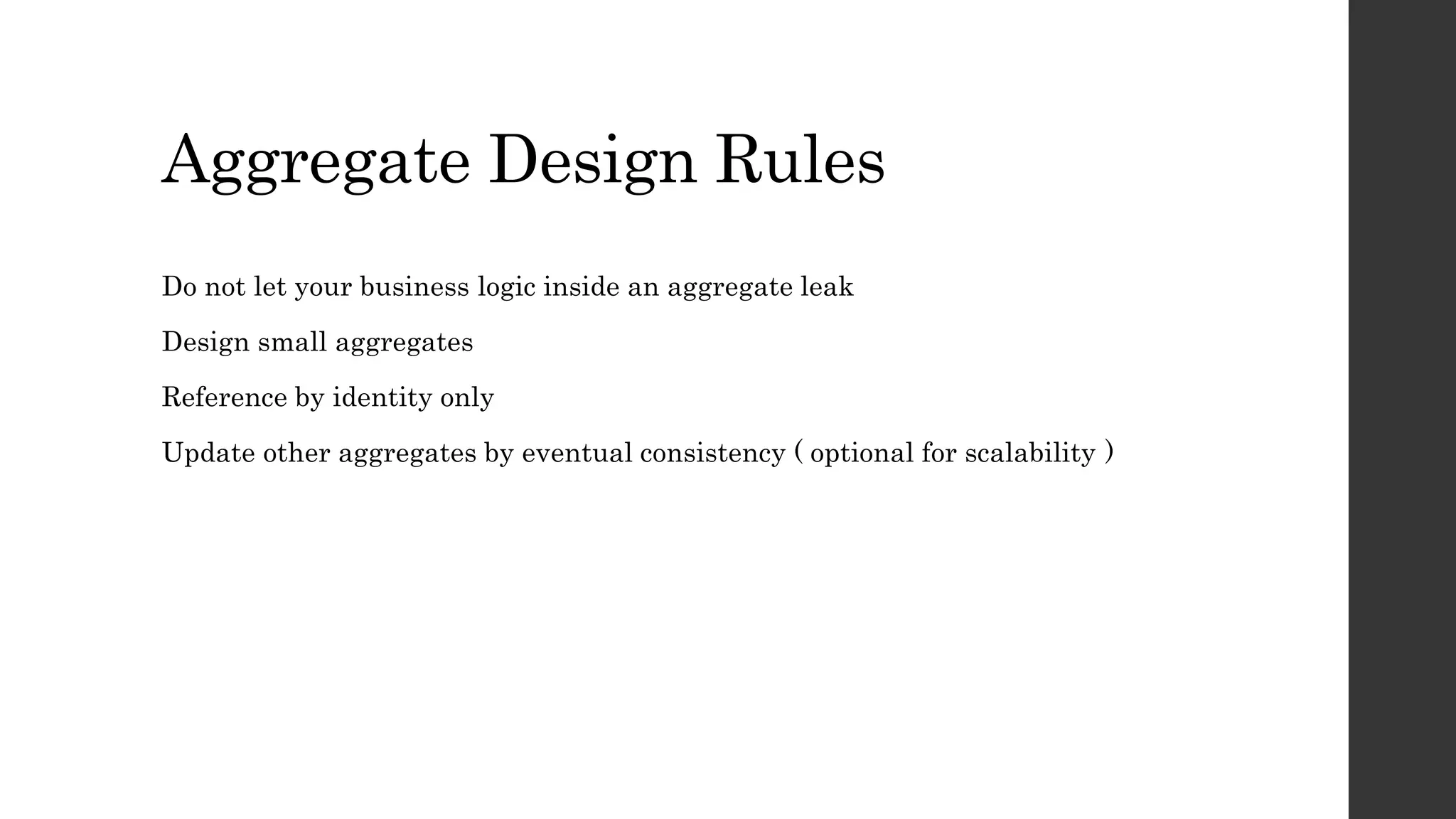 Aggregate Design Rules
Do not let your business logic inside an aggregate leak
Design small aggregates
Reference by identity only
Update other aggregates by eventual consistency ( optional for scalability )
 