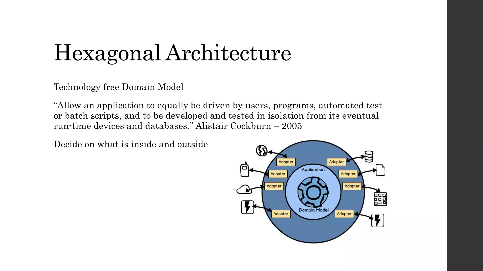 Hexagonal Architecture
Technology free Domain Model
“Allow an application to equally be driven by users, programs, automated test
or batch scripts, and to be developed and tested in isolation from its eventual
run-time devices and databases.” Alistair Cockburn – 2005
Decide on what is inside and outside
 