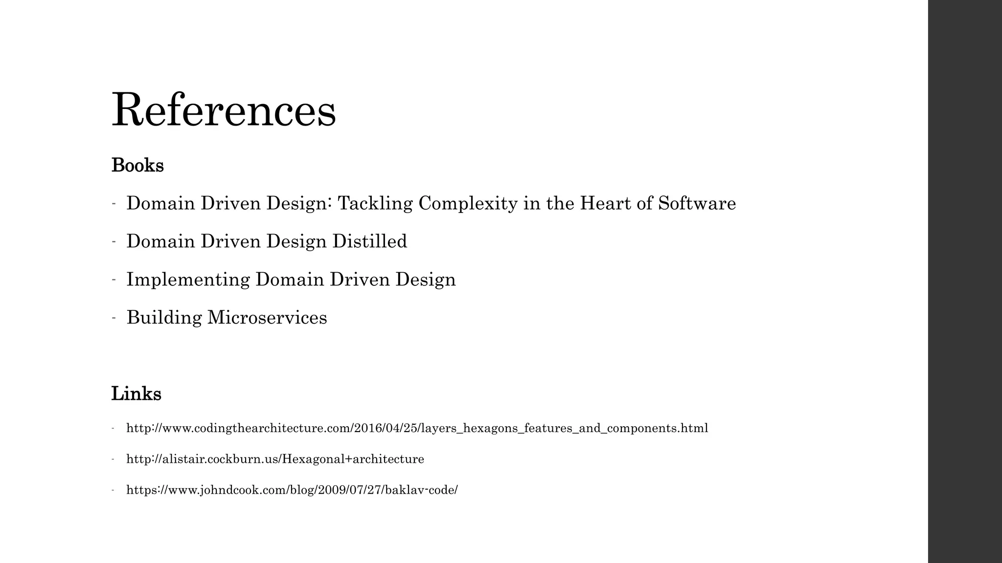 References
Books
- Domain Driven Design: Tackling Complexity in the Heart of Software
- Domain Driven Design Distilled
- Implementing Domain Driven Design
- Building Microservices
Links
- http://www.codingthearchitecture.com/2016/04/25/layers_hexagons_features_and_components.html
- http://alistair.cockburn.us/Hexagonal+architecture
- https://www.johndcook.com/blog/2009/07/27/baklav-code/
 