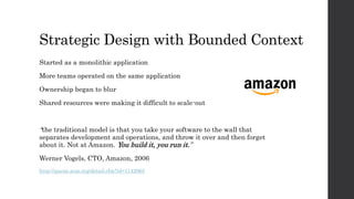 Strategic Design with Bounded Context
Started as a monolithic application
More teams operated on the same application
Ownership began to blur
Shared resources were making it difficult to scale-out
“the traditional model is that you take your software to the wall that
separates development and operations, and throw it over and then forget
about it. Not at Amazon. You build it, you run it.”
Werner Vogels, CTO, Amazon, 2006
http://queue.acm.org/detail.cfm?id=1142065
 