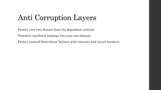 Anti Corruption Layers
Protect your own domain from the dependent contexts
Translate unrelated namings into your own domain
Protect yourself from others’ failures with timeouts and circuit breakers
 