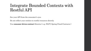 Integrate Bounded Contexts with
Restful API
See your API from the consumer’s eyes
Do not reflect your entities to restful resources directly
Use consumer driven contract libraries ( e.g. PACT, Spring Cloud Contracts )
 