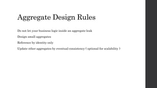 Aggregate Design Rules
Do not let your business logic inside an aggregate leak
Design small aggregates
Reference by identity only
Update other aggregates by eventual consistency ( optional for scalability )
 