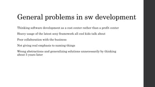 General problems in sw development
Thinking software development as a cost center rather than a profit center
Heavy usage of the latest sexy framework all cool kids talk about
Poor collaboration with the business
Not giving real emphasis to naming things
Wrong abstractions and generalizing solutions unnecessarily by thinking
about 5 years later
 