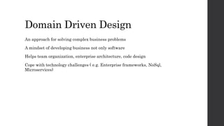 Domain Driven Design
An approach for solving complex business problems
A mindset of developing business not only software
Helps team organization, enterprise architecture, code design
Cope with technology challenges ( e.g. Enterprise frameworks, NoSql,
Microservices)
 
