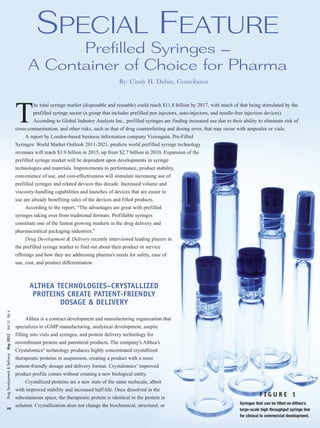 Special Feature
                                                               prefilled Syringes –
                                                         a container of choice for pharma
                                                                                                      By: Cindy H. Dubin, Contributor




                                                   T
                                                           he total syringe market (disposable and reusable) could reach $11.8 billion by 2017, with much of that being stimulated by the
                                                           prefilled syringe sector (a group that includes prefilled pen injectors, auto-injectors, and needle-free injection devices).
                                                           According to Global Industry Analysts Inc., prefilled syringes are finding increased use due to their ability to eliminate risk of
                                                   cross-contamination, and other risks, such as that of drug counterfeiting and dosing error, that may occur with ampoules or vials.
                                                       A report by London-based business information company Visiongain, Pre-Filled
                                                   Syringes: World Market Outlook 2011-2021, predicts world prefilled syringe technology
                                                   revenues will reach $3.9 billion in 2015, up from $2.7 billion in 2010. Expansion of the
                                                   prefilled syringe market will be dependent upon developments in syringe
                                                   technologies and materials. Improvements to performance, product stability,
                                                   convenience of use, and cost-effectiveness will stimulate increasing use of
                                                   prefilled syringes and related devices this decade. Increased volume and
                                                   viscosity-handling capabilities and launches of devices that are easier to
                                                   use are already benefiting sales of the devices and filled products.
                                                       According to the report, “The advantages are great with prefilled
                                                   syringes taking over from traditional formats. Prefillable syringes
                                                   constitute one of the fastest growing markets in the drug delivery and
                                                   pharmaceutical packaging industries.”
                                                       Drug Development & Delivery recently interviewed leading players in
                                                   the prefilled syringe market to find out about their product or service
                                                   offerings and how they are addressing pharma’s needs for safety, ease of
                                                   use, cost, and product differentiation.



                                                          ALTHEA TECHNOLOGIES–CRYSTALLIZED
                                                           PROTEINS CREATE PATIENT-FRIENDLY
                                                                  DOSAGE & DELIVERY
Drug Development & Delivery May 2012 Vol 12 No 4




                                                       Althea is a contract development and manufacturing organization that
                                                   specializes in cGMP manufacturing, analytical development, aseptic
                                                   filling into vials and syringes, and protein delivery technology for
                                                   recombinant protein and parenteral products. The company’s Althea’s
                                                   Crystalomics® technology produces highly concentrated crystallized
                                                   therapeutic proteins in suspension, creating a product with a more
                                                   patient-friendly dosage and delivery format. Crystalomics’ improved
                                                   product profile comes without creating a new biological entity.
                                                       Crystallized proteins are a new state of the same molecule, albeit
                                                   with improved stability and increased half-life. Once dissolved in the
                                                   subcutaneous space, the therapeutic protein is identical to the protein in
                                                                                                                                                                            FIGURE 1
                                                                                                                                                                 Syringes that can be filled on Althea’s
                                                   solution. Crystallization does not change the biochemical, structural, or
xx                                                                                                                                                               large-scale high throughput syringe line
                                                                                                                                                                 for clinical to commercial development.
 