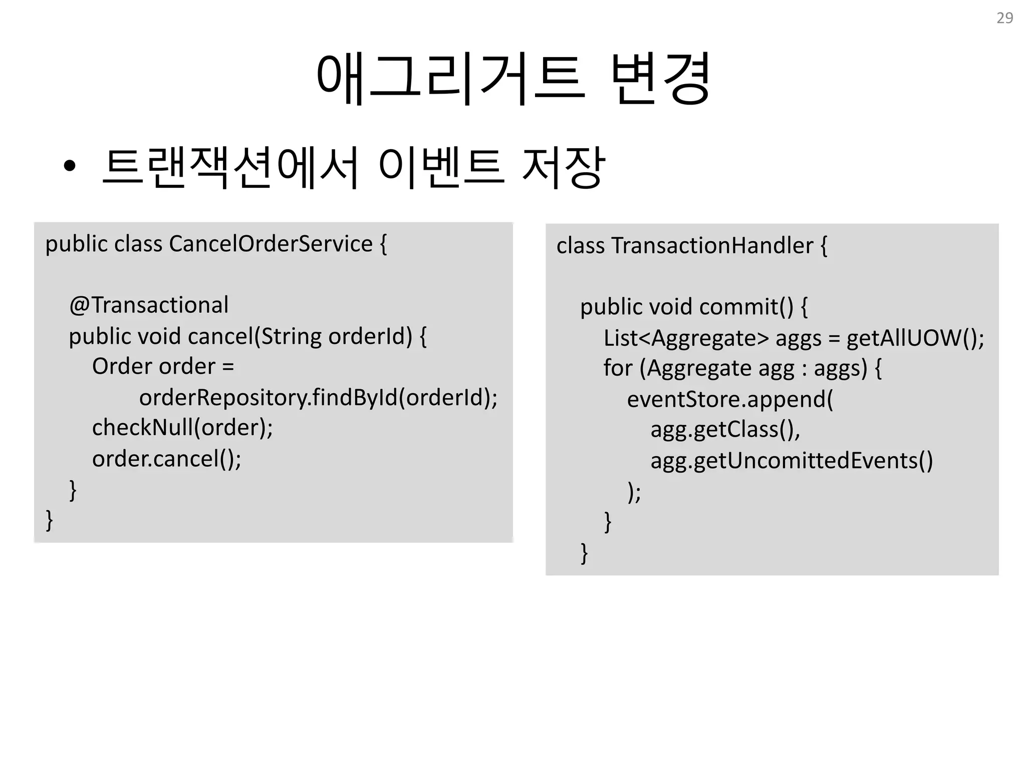 애그리거트 변경
• 트랜잭션에서 이벤트 저장
29
public	class	CancelOrderService	{
@Transactional
public	void	cancel(String	orderId)	{
Order	order	=	
orderRepository.findById(orderId);
checkNull(order);
order.cancel();
}
}
class	TransactionHandler	{
public	void	commit()	{
List<Aggregate>	aggs	=	getAllUOW();
for	(Aggregate	agg	:	aggs)	{
eventStore.append(
agg.getClass(),
agg.getUncomittedEvents()
);
}
}
 