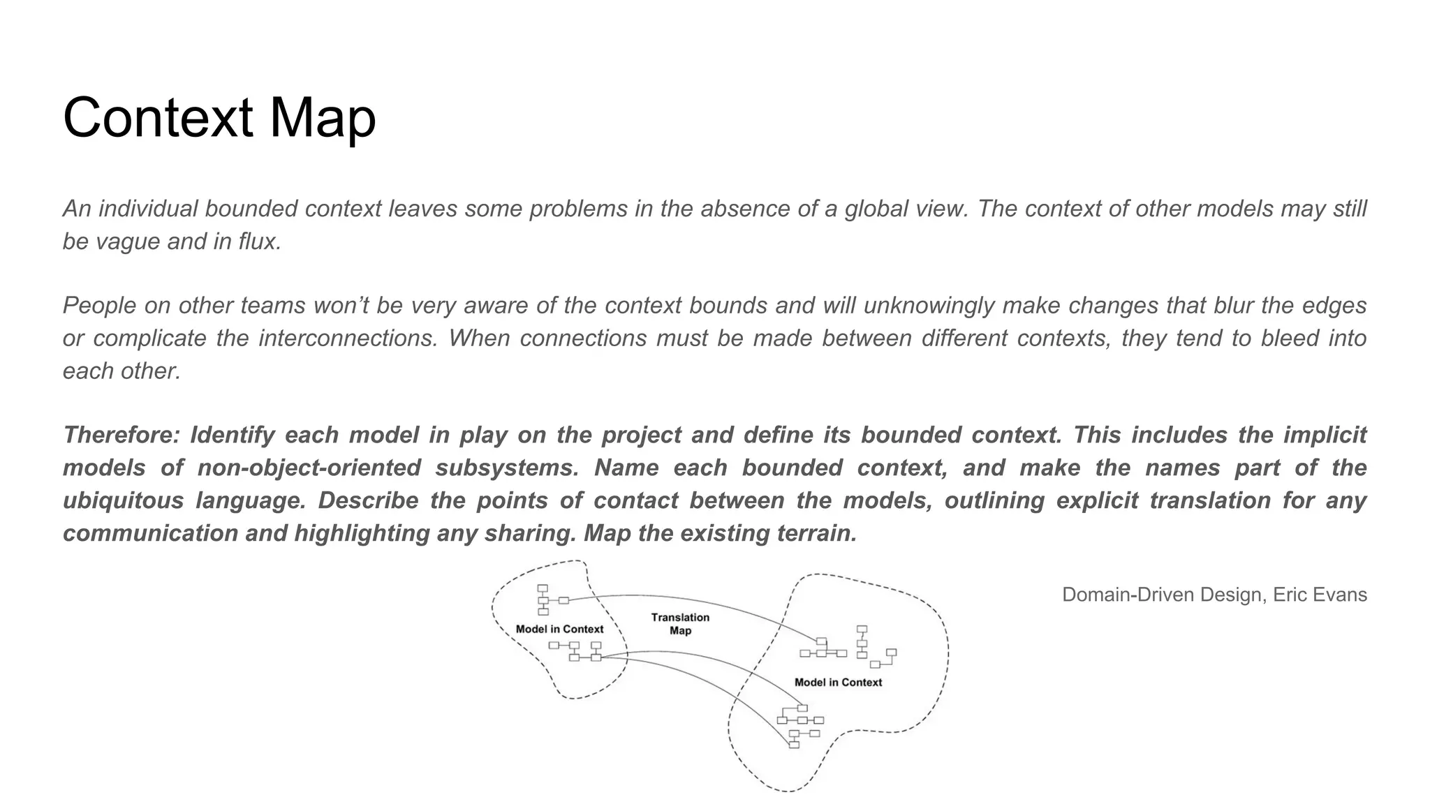 Context Map
An individual bounded context leaves some problems in the absence of a global view. The context of other models may still
be vague and in flux.
People on other teams won’t be very aware of the context bounds and will unknowingly make changes that blur the edges
or complicate the interconnections. When connections must be made between different contexts, they tend to bleed into
each other.
Therefore: Identify each model in play on the project and define its bounded context. This includes the implicit
models of non-object-oriented subsystems. Name each bounded context, and make the names part of the
ubiquitous language. Describe the points of contact between the models, outlining explicit translation for any
communication and highlighting any sharing. Map the existing terrain.
Domain-Driven Design, Eric Evans
 