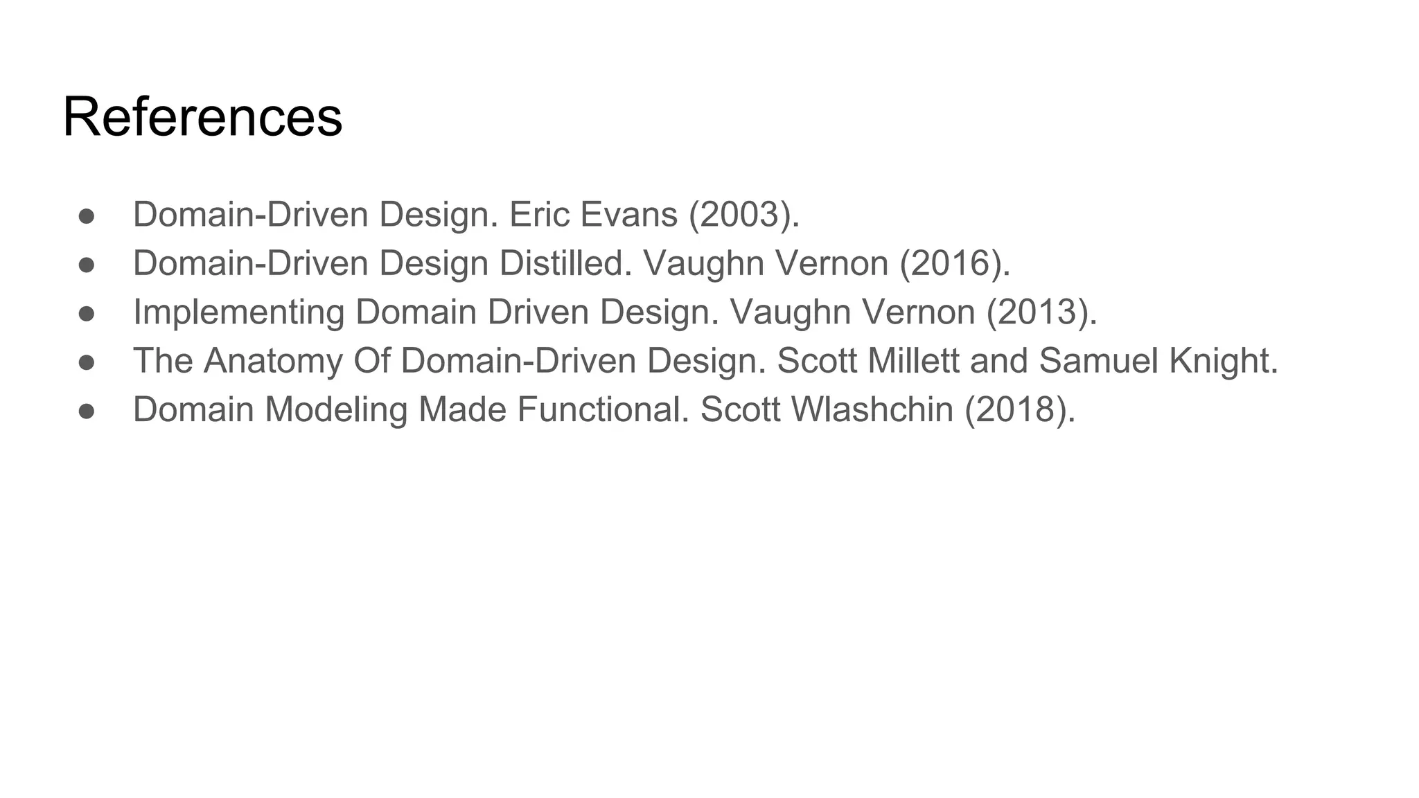 References
● Domain-Driven Design. Eric Evans (2003).
● Domain-Driven Design Distilled. Vaughn Vernon (2016).
● Implementing Domain Driven Design. Vaughn Vernon (2013).
● The Anatomy Of Domain-Driven Design. Scott Millett and Samuel Knight.
● Domain Modeling Made Functional. Scott Wlashchin (2018).
 
