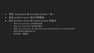 ● 理想：subdomain 與 bounded context 一對一
● 透過 problem space 減少判斷錯誤
● 評估 problem space 與 solution space 來釐清
○ 你的 core subdomain 的名稱與目標
○ 你的 core subdomain 包含哪些概念
○ 這個 core subdomain 的 supporting subdomain 與 generic subdomain 為何
○ 如何在各個子領域安排工作
○ 如何組出一個團隊
 