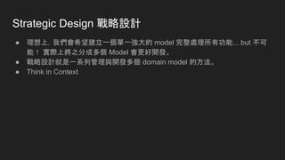 Strategic Design 戰略設計
● 理想上，我們會希望建立一個單一強大的 model 完整處理所有功能... but 不可
能！ 實際上將之分成多個 Model 會更好開發。
● 戰略設計就是一系列管理與開發多個 domain model 的方法。
● Think in Context
 