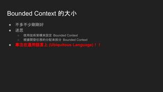 Bounded Context 的大小
● 不多不少剛剛好
● 迷思
○ 使用技術架構來設定 Bounded Context
○ 根據開發任務的分配來拆分 Bounded Context
● 專注在通用語言上 (Ubiquitous Language)！！
 