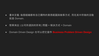 ● 書本定義：每個組織都有自己獨特的業務範圍與做事方式，而在其中所做的活動
就是 Domain.
● 簡單來說：(公司所遇到的所有) 問題 + 解決方式 = Domain
● Domain Driven Design 也可以把它當作 Business Problem Driven Design
 