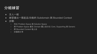 分組練習
● 五人一組
● 練習畫出一個產品/功能的 Subdomain 與 Bounded Context
● 步驟：
○ 列出 Problem Space 與 Solution Space
○ 將 Problem Space 畫在 Domain 圖上並分出 Core, Supporting 與 Generic
○ 將 Bounded Context 填上去
○ 討論與分享
 