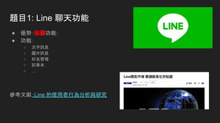 題目1: Line 聊天功能
● 優勢：貼圖功能：
● 功能：
○ 文字訊息
○ 圖片訊息
○ 好友管理
○ 記事本
○ ...
參考文獻：Line 的使用者行為分析與研究
 