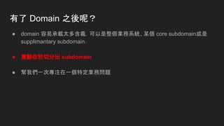有了 Domain 之後呢？
● domain 容易承載太多含義，可以是整個業務系統、某個 core subdomain或是
supplimantary subdomain.
● 重點在於切分出 subdomain
● 幫我們一次專注在一個特定業務問題
 