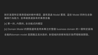 對於某個特定業務領域的軟件模型，通常透過 Model 實現，這些 Model 同時包含數
據與行為能力，並準確表達該有的業務含義
[x] 單一的、內聚的、全功能式的模型
[o] Domain Model 的開發通常是用來專注於整個 business domain 的一個特定區塊
全能的domain model 是困難且易失敗的，對領域的拆解有助於我們理解與開發。
 