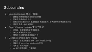 Subdomains
● Core subdomain 核心子領域
○ 讓整個系統值得被開發的原因/問題
○ 不能用現成或外包取代
○ 如果 core subdomain 不是整個架構最重要的，那代表你的架構沒有設計好
○ 需要花費最大心力來開發
● Supporting subdomain 支持子領域
○ 非核心，但支援著核心需要的功能
○ 專注於業務的某一方面
○ 視情況可以採用現成工具或外包
● Generic domain 通用子領域
○ 非核心，但被用於整個系統 (類似 infrastructure)
○ 可能也被 supporting subdomain 使用
○ 可外包、用現成套件
○ ex: 身份認證系統 、作業系統
 
