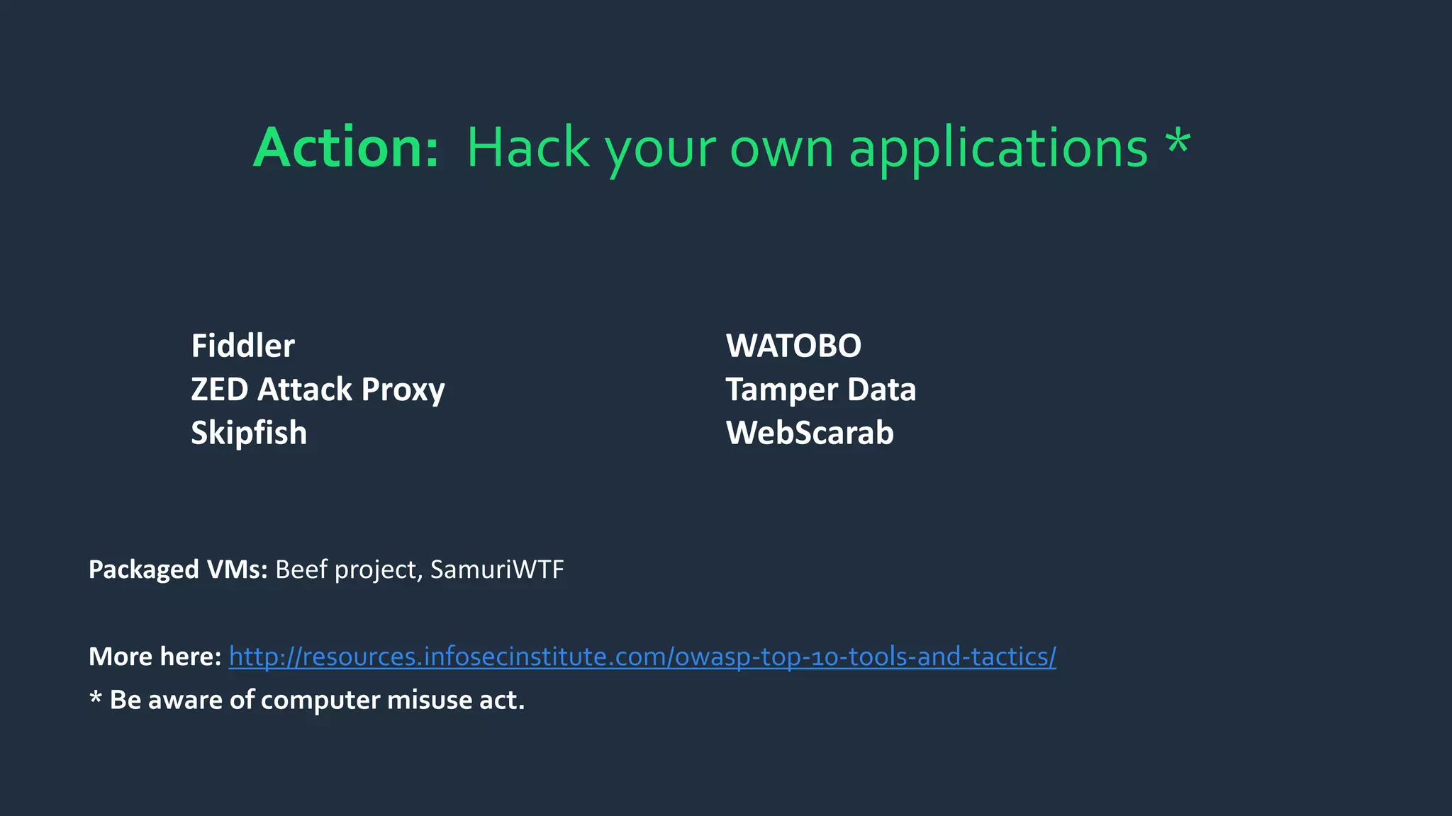 Action: Hack your own applications *
Fiddler
ZED Attack Proxy
Skipfish
WATOBO
Tamper Data
WebScarab
Packaged VMs: Beef project, SamuriWTF
More here: http://resources.infosecinstitute.com/owasp-top-10-tools-and-tactics/
* Be aware of computer misuse act.
 