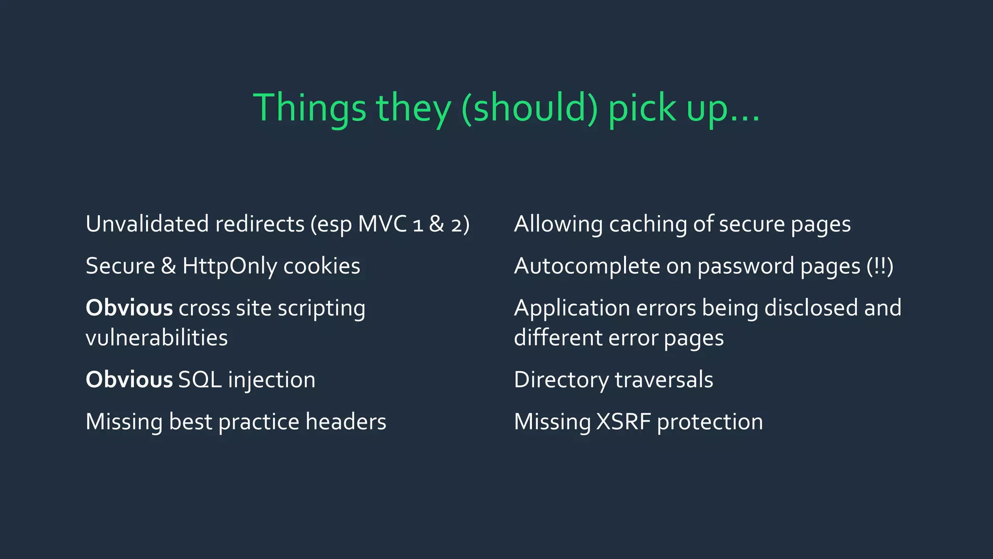Unvalidated redirects (esp MVC 1 & 2)
Secure & HttpOnly cookies
Obvious cross site scripting
vulnerabilities
Obvious SQL injection
Missing best practice headers
Allowing caching of secure pages
Autocomplete on password pages (!!)
Application errors being disclosed and
different error pages
Directory traversals
Missing XSRF protection
Things they (should) pick up…
 