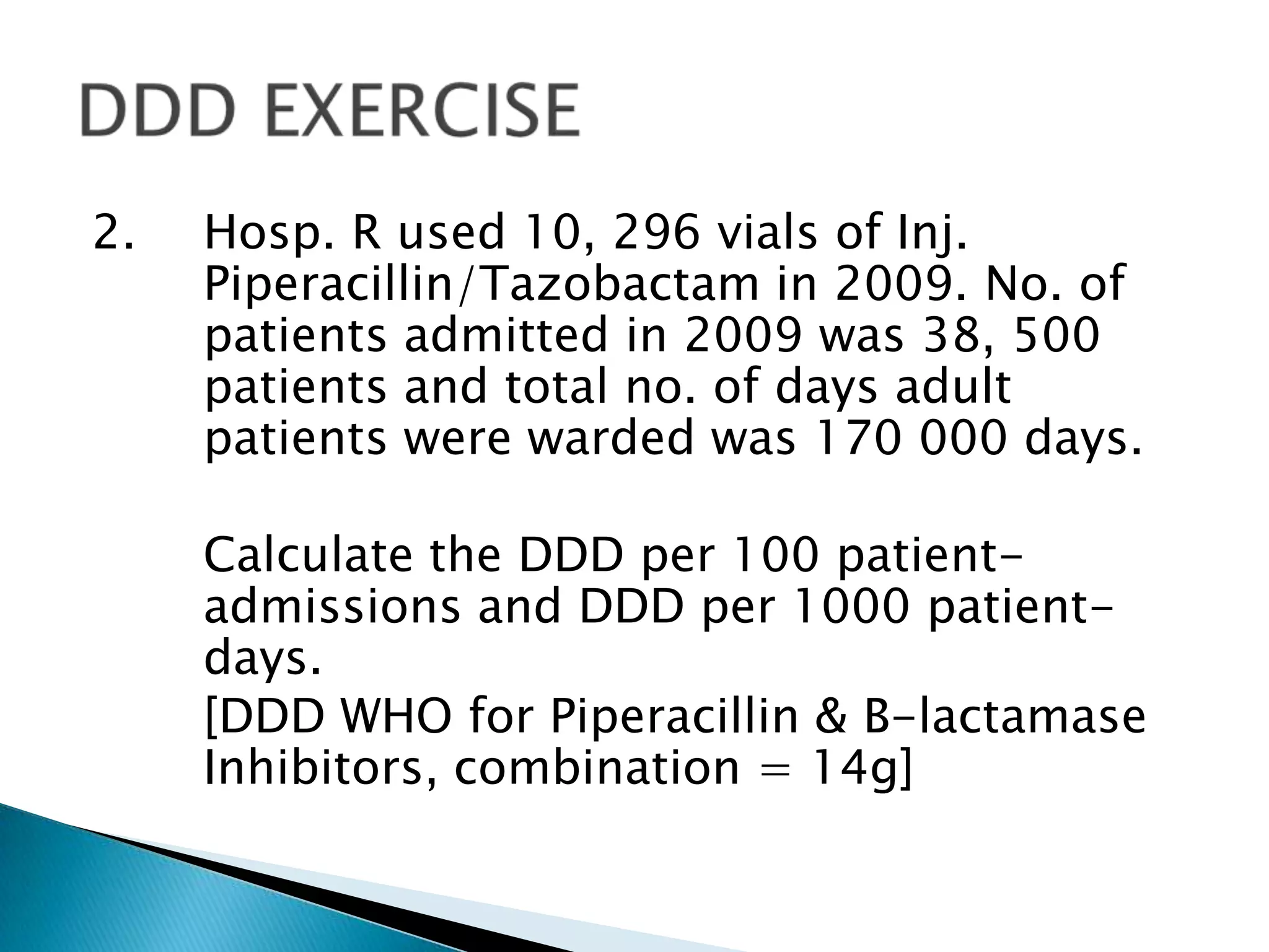 2. Hosp. R used 10, 296 vials of Inj.
Piperacillin/Tazobactam in 2009. No. of
patients admitted in 2009 was 38, 500
patients and total no. of days adult
patients were warded was 170 000 days.
Calculate the DDD per 100 patient-
admissions and DDD per 1000 patient-
days.
[DDD WHO for Piperacillin & B-lactamase
Inhibitors, combination = 14g]
 