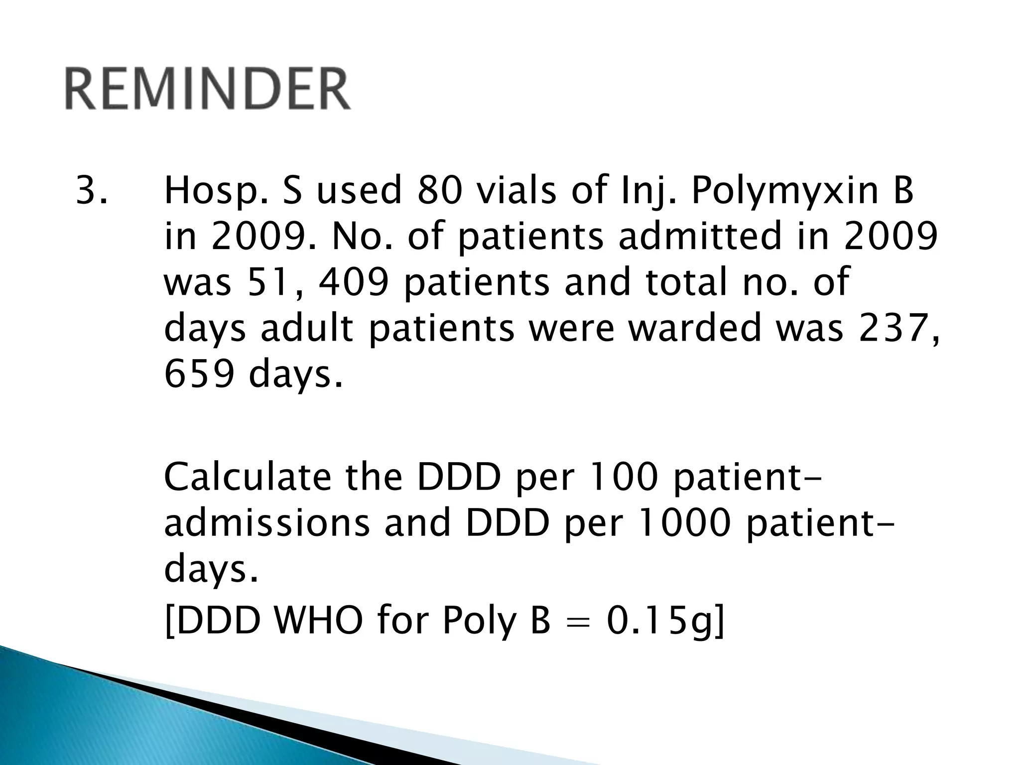 3. Hosp. S used 80 vials of Inj. Polymyxin B
in 2009. No. of patients admitted in 2009
was 51, 409 patients and total no. of
days adult patients were warded was 237,
659 days.
Calculate the DDD per 100 patient-
admissions and DDD per 1000 patient-
days.
[DDD WHO for Poly B = 0.15g]
 