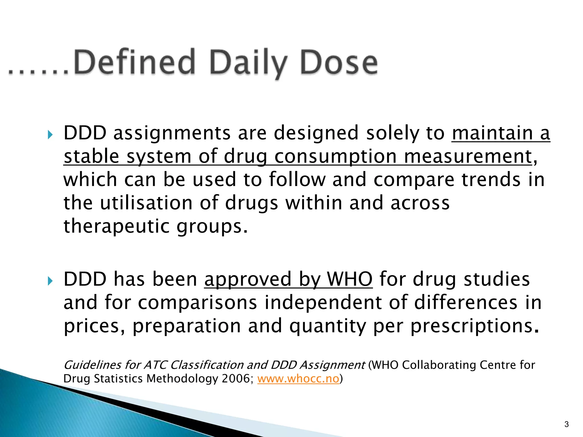 3
 DDD assignments are designed solely to maintain a
stable system of drug consumption measurement,
which can be used to follow and compare trends in
the utilisation of drugs within and across
therapeutic groups.
 DDD has been approved by WHO for drug studies
and for comparisons independent of differences in
prices, preparation and quantity per prescriptions.
Guidelines for ATC Classification and DDD Assignment (WHO Collaborating Centre for
Drug Statistics Methodology 2006; www.whocc.no)
 