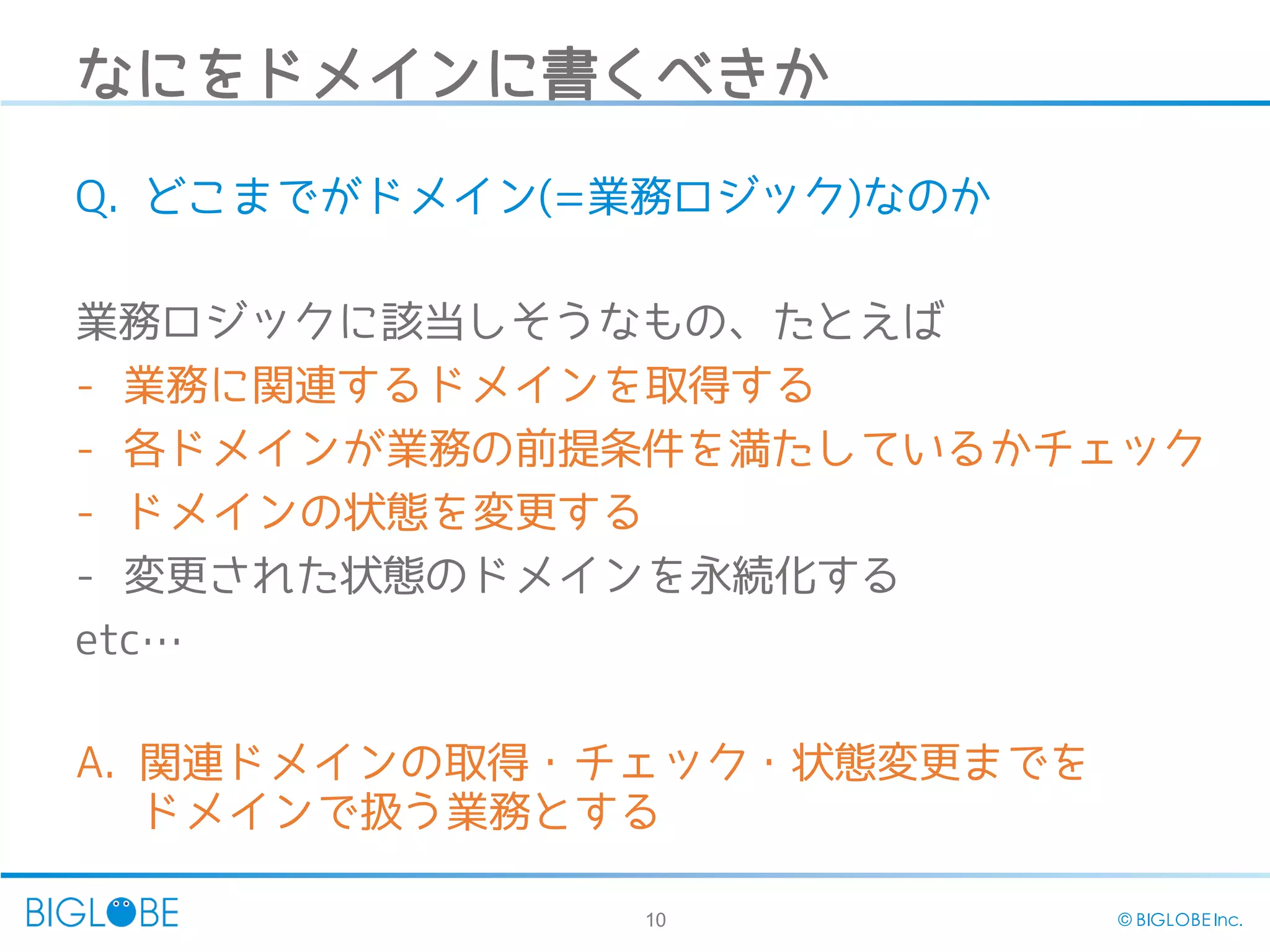 10 © BIGLOBE Inc.
なにをドメインに書くべきか
Q. どこまでがドメイン(=業務ロジック)なのか
業務ロジックに該当しそうなもの、たとえば
- 業務に関連するドメインを取得する
- 各ドメインが業務の前提条件を満たしているかチェック
- ドメインの状態を変更する
- 変更された状態のドメインを永続化する
etc…
A. 関連ドメインの取得・チェック・状態変更までを
ドメインで扱う業務とする
 