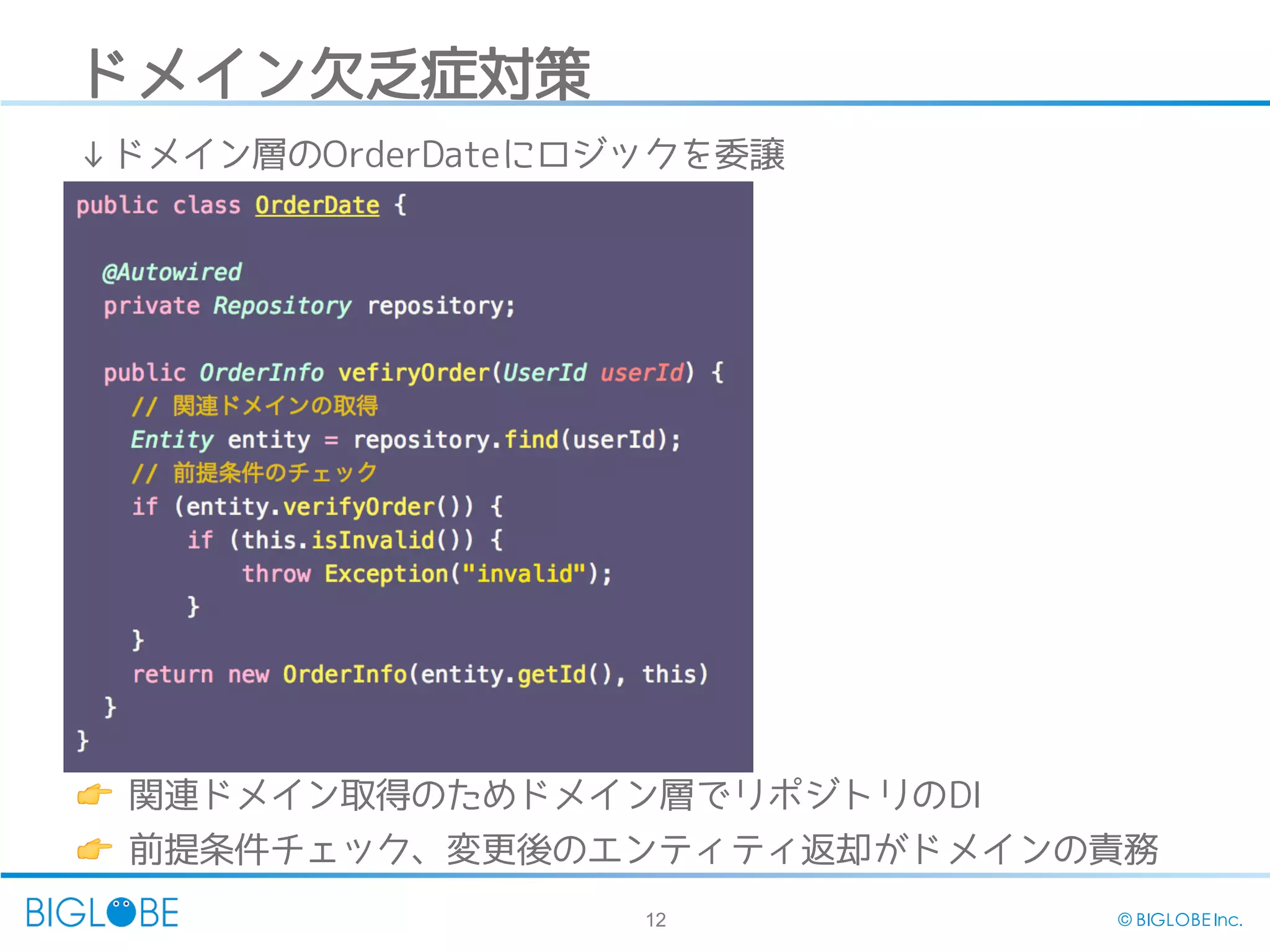 12 © BIGLOBE Inc.
ドメイン欠乏症対策
👉 関連ドメイン取得のためドメイン層でリポジトリのDI
👉 前提条件チェック、変更後のエンティティ返却がドメインの責務
↓ドメイン層のOrderDateにロジックを委譲
 